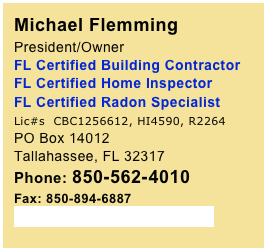 Michael Flemming 
President/Owner 
FL Certified Building Contractor FL Certified Home Inspector 
FL Certified Radon Specialist 
Lic#s  CBC1256612, HI4590, R2264
PO Box 14012Tallahassee, FL 32317Phone: 850-562-4010
Fax: 850-894-6887
SoutheastTLH@gmail.com