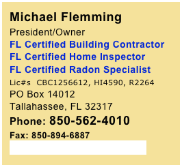 Michael Flemming 
President/Owner 
FL Certified Building Contractor FL Certified Home Inspector 
FL Certified Radon Specialist 
Lic#s  CBC1256612, HI4590, R2264
PO Box 14012Tallahassee, FL 32317Phone: 850-562-4010
Fax: 850-894-6887
SoutheastTLH@gmail.com
